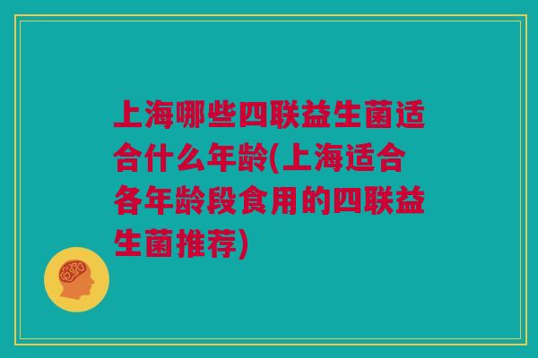 上海哪些四联益生菌适合什么年龄(上海适合各年龄段食用的四联益生菌推荐)