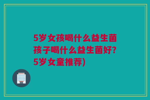 5岁女孩喝什么益生菌孩子喝什么益生菌好？5岁女童推荐)