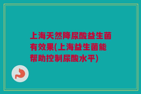 上海天然降尿酸益生菌有效果(上海益生菌能帮助控制尿酸水平)