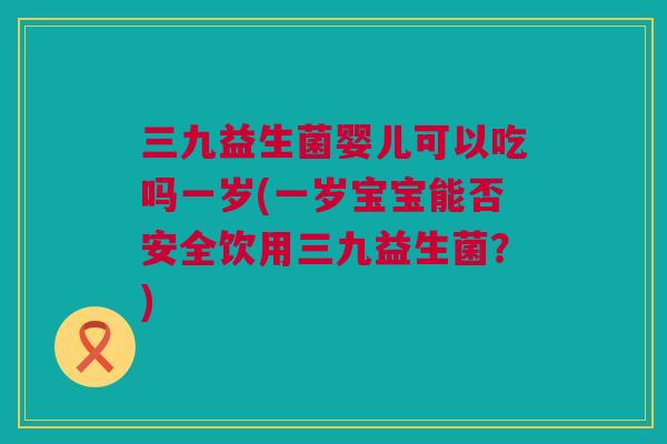三九益生菌婴儿可以吃吗一岁(一岁宝宝能否安全饮用三九益生菌？)