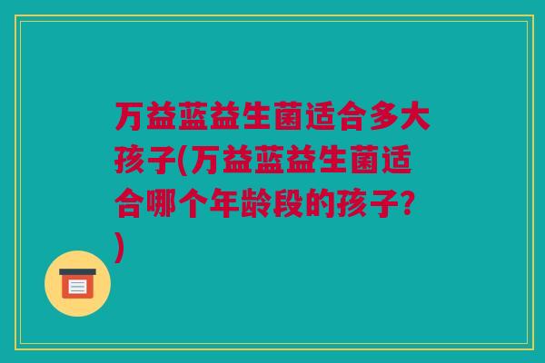 万益蓝益生菌适合多大孩子(万益蓝益生菌适合哪个年龄段的孩子？)
