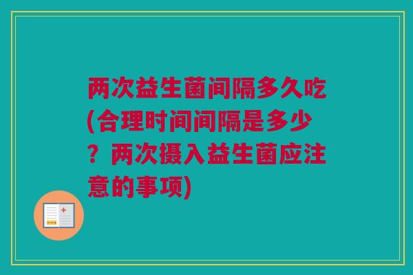 两次益生菌间隔多久吃(合理时间间隔是多少？两次摄入益生菌应注意的事项)