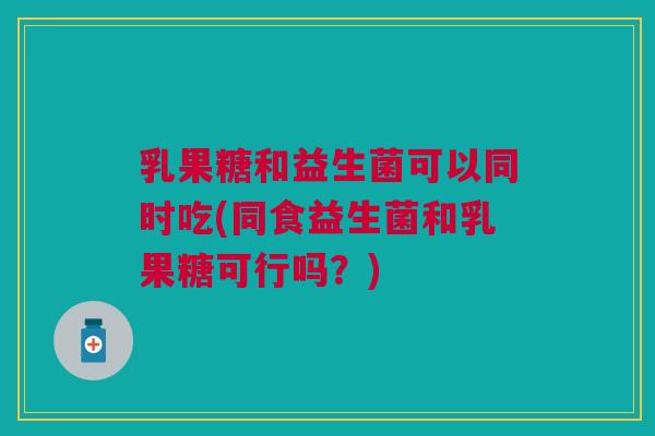 乳果糖和益生菌可以同时吃(同食益生菌和乳果糖可行吗？)