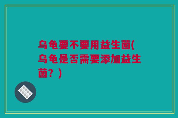 乌龟要不要用益生菌(乌龟是否需要添加益生菌？)