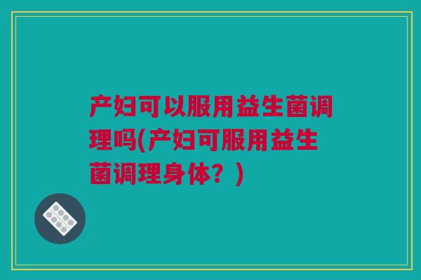产妇可以服用益生菌调理吗(产妇可服用益生菌调理身体？)