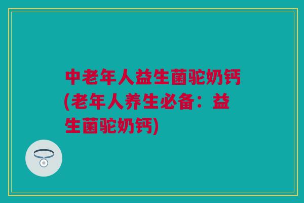 中老年人益生菌驼奶钙(老年人养生必备：益生菌驼奶钙)