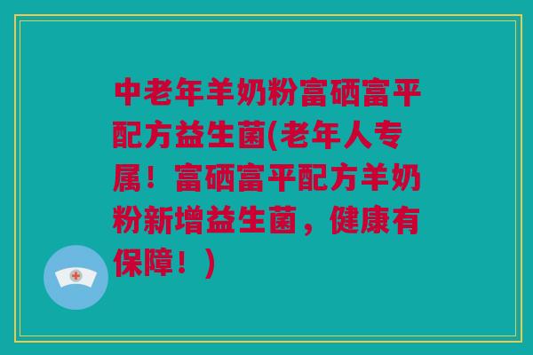 中老年羊奶粉富硒富平配方益生菌(老年人专属！富硒富平配方羊奶粉新增益生菌，健康有保障！)