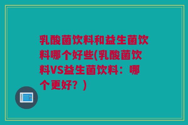 乳酸菌饮料和益生菌饮料哪个好些(乳酸菌饮料VS益生菌饮料：哪个更好？)