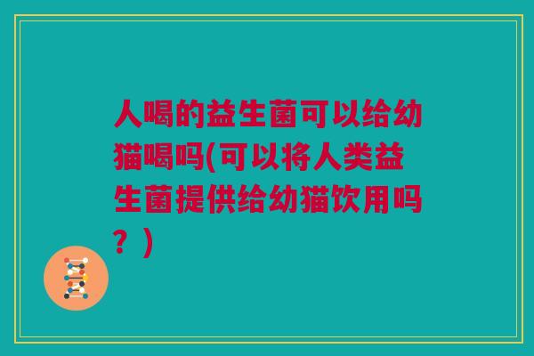 人喝的益生菌可以给幼猫喝吗(可以将人类益生菌提供给幼猫饮用吗？)