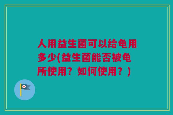 人用益生菌可以给龟用多少(益生菌能否被龟所使用？如何使用？)