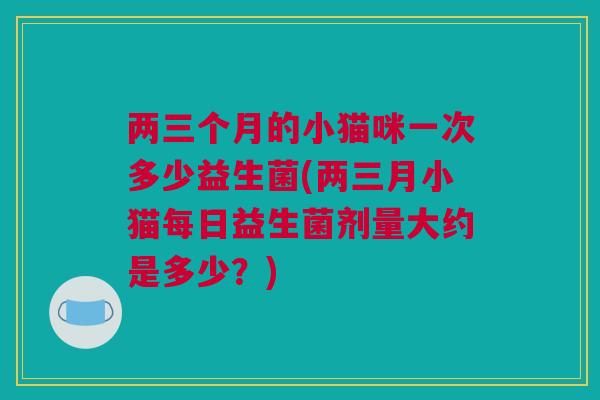 两三个月的小猫咪一次多少益生菌(两三月小猫每日益生菌剂量大约是多少？)