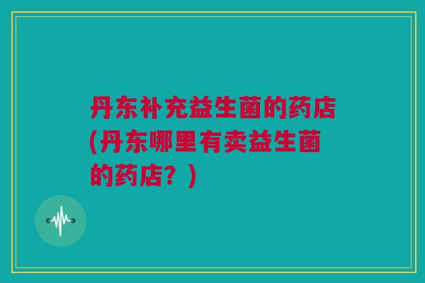 丹东补充益生菌的药店(丹东哪里有卖益生菌的药店？)