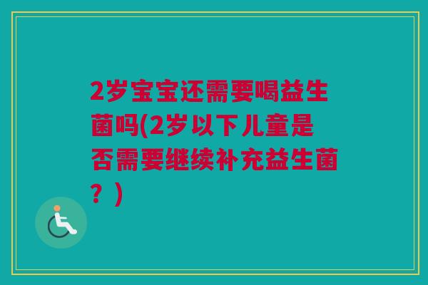 2岁宝宝还需要喝益生菌吗(2岁以下儿童是否需要继续补充益生菌？)