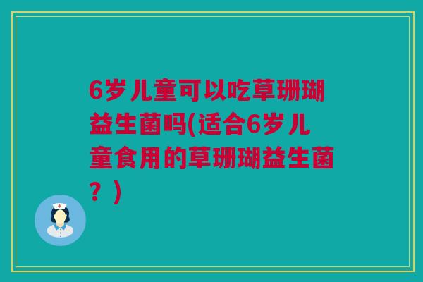 6岁儿童可以吃草珊瑚益生菌吗(适合6岁儿童食用的草珊瑚益生菌？)