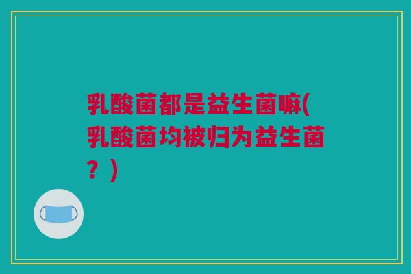 乳酸菌都是益生菌嘛(乳酸菌均被归为益生菌？)