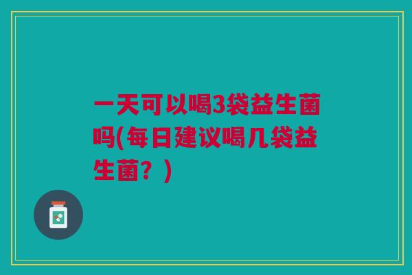 一天可以喝3袋益生菌吗(每日建议喝几袋益生菌？)