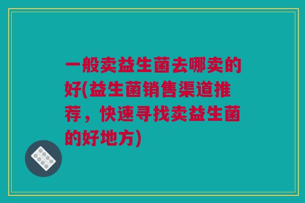 一般卖益生菌去哪卖的好(益生菌销售渠道推荐，快速寻找卖益生菌的好地方)