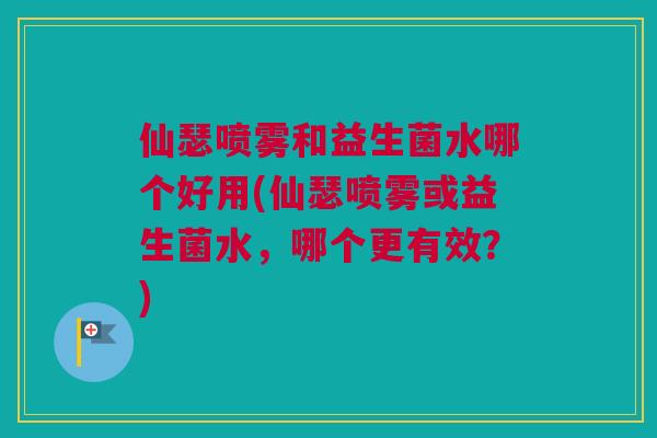 仙瑟喷雾和益生菌水哪个好用(仙瑟喷雾或益生菌水，哪个更有效？)