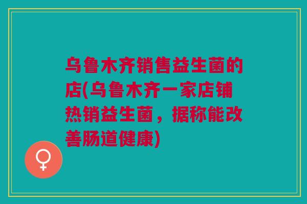 乌鲁木齐销售益生菌的店(乌鲁木齐一家店铺热销益生菌，据称能改善肠道健康)