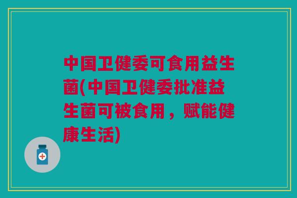 中国卫健委可食用益生菌(中国卫健委批准益生菌可被食用，赋能健康生活)