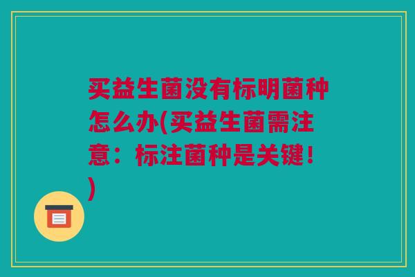 买益生菌没有标明菌种怎么办(买益生菌需注意：标注菌种是关键！)