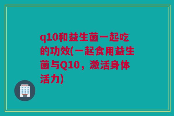 q10和益生菌一起吃的功效(一起食用益生菌与Q10，激活身体活力)