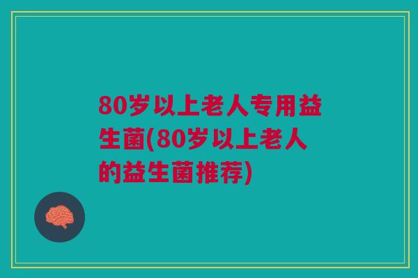 80岁以上老人专用益生菌(80岁以上老人的益生菌推荐)