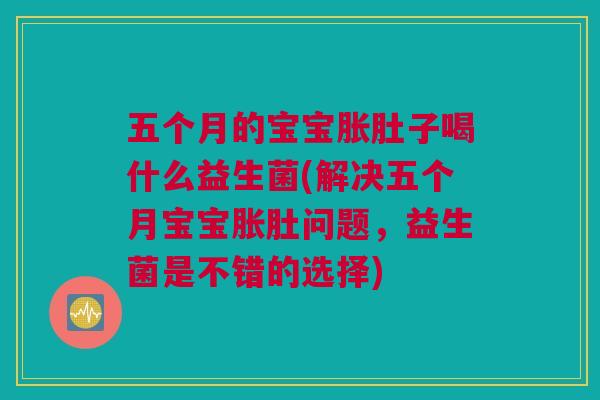 五个月的宝宝胀肚子喝什么益生菌(解决五个月宝宝胀肚问题，益生菌是不错的选择)
