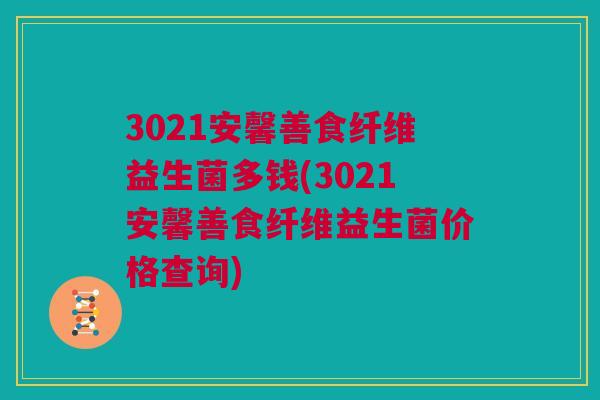 3021安馨善食纤维益生菌多钱(3021安馨善食纤维益生菌价格查询)