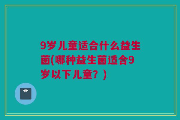 9岁儿童适合什么益生菌(哪种益生菌适合9岁以下儿童？)