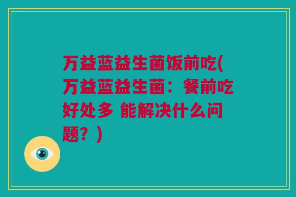 万益蓝益生菌饭前吃(万益蓝益生菌：餐前吃好处多 能解决什么问题？)