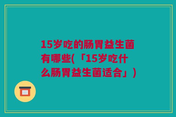 15岁吃的肠胃益生菌有哪些(「15岁吃什么肠胃益生菌适合」)