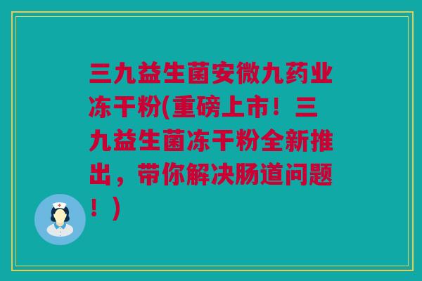 三九益生菌安微九药业冻干粉(重磅上市！三九益生菌冻干粉全新推出，带你解决肠道问题！)
