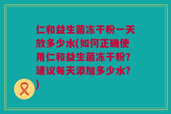 仁和益生菌冻干粉一天放多少水(如何正确使用仁和益生菌冻干粉？建议每天添加多少水？)