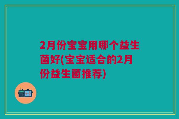 2月份宝宝用哪个益生菌好(宝宝适合的2月份益生菌推荐)