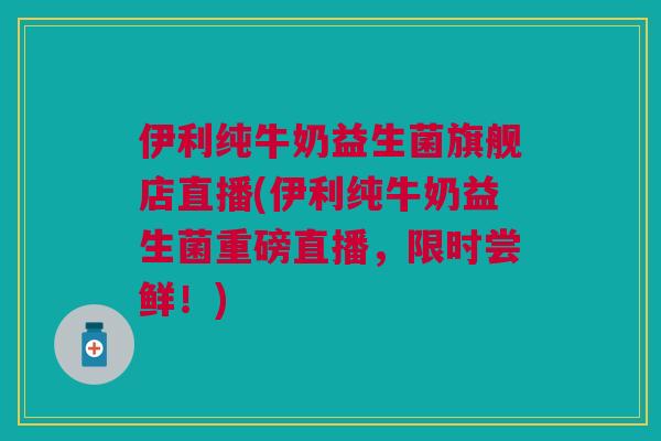 伊利纯牛奶益生菌旗舰店直播(伊利纯牛奶益生菌重磅直播，限时尝鲜！)