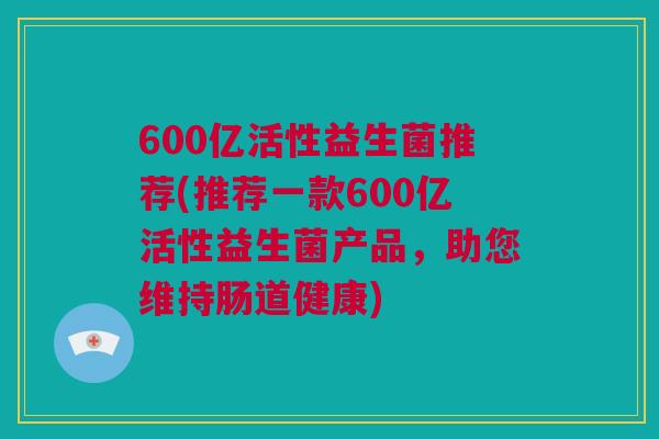 600亿活性益生菌推荐(推荐一款600亿活性益生菌产品，助您维持肠道健康)