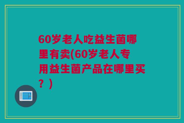 60岁老人吃益生菌哪里有卖(60岁老人专用益生菌产品在哪里买？)