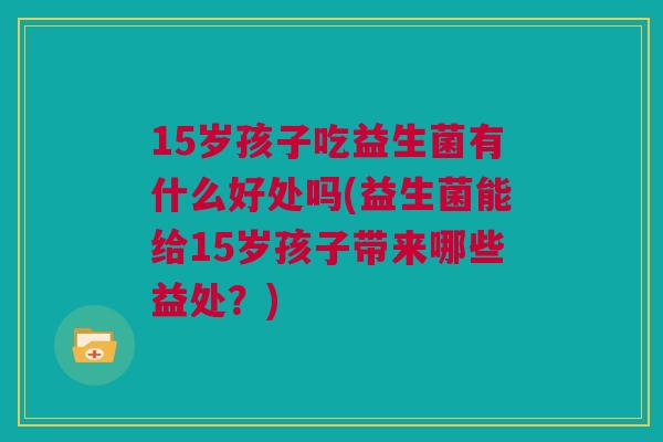 15岁孩子吃益生菌有什么好处吗(益生菌能给15岁孩子带来哪些益处？)