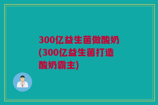 300亿益生菌做酸奶(300亿益生菌打造酸奶霸主)