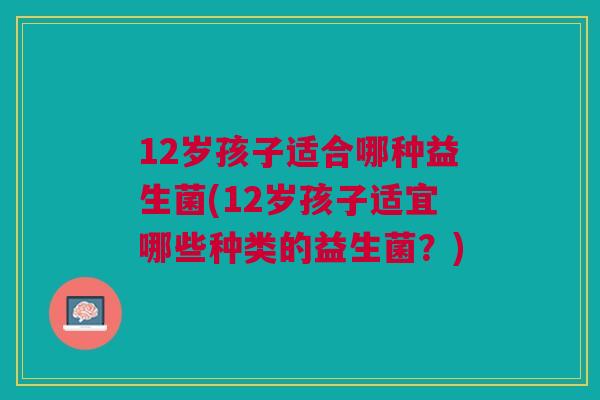 12岁孩子适合哪种益生菌(12岁孩子适宜哪些种类的益生菌？)