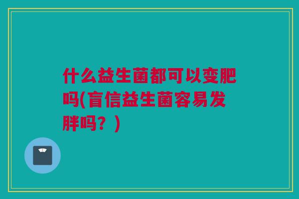 什么益生菌都可以变肥吗(盲信益生菌容易发胖吗？)