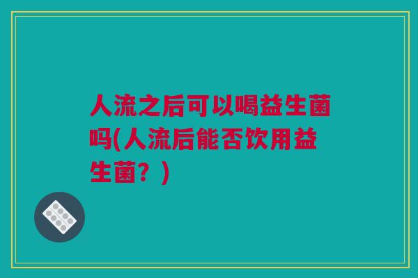人流之后可以喝益生菌吗(人流后能否饮用益生菌？)