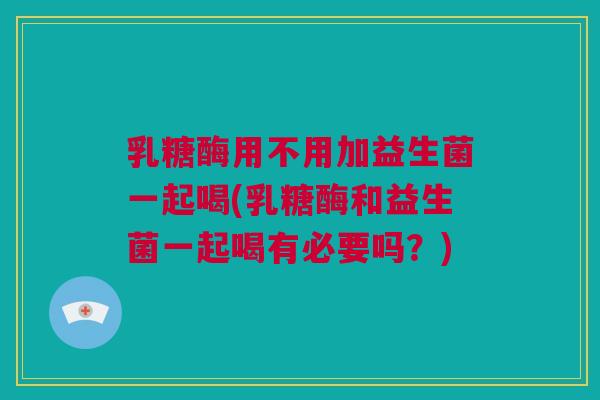 乳糖酶用不用加益生菌一起喝(乳糖酶和益生菌一起喝有必要吗？)