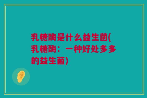 乳糖酶是什么益生菌(乳糖酶：一种好处多多的益生菌)
