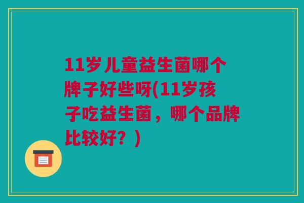 11岁儿童益生菌哪个牌子好些呀(11岁孩子吃益生菌，哪个品牌比较好？)