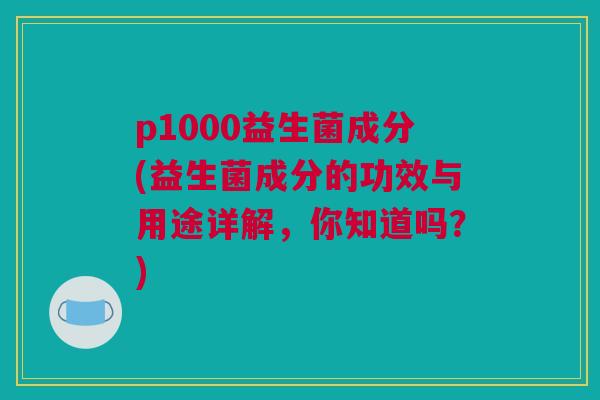 p1000益生菌成分(益生菌成分的功效与用途详解，你知道吗？)