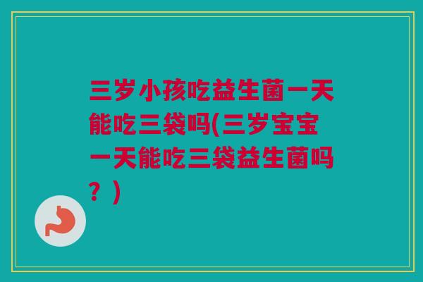三岁小孩吃益生菌一天能吃三袋吗(三岁宝宝一天能吃三袋益生菌吗？)