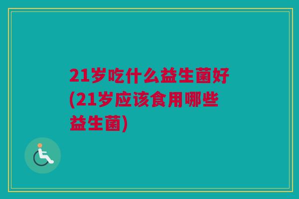 21岁吃什么益生菌好(21岁应该食用哪些益生菌)