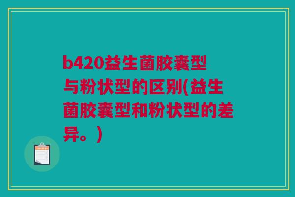 b420益生菌胶囊型与粉状型的区别(益生菌胶囊型和粉状型的差异。)